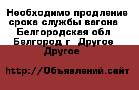 Необходимо продление срока службы вагона - Белгородская обл., Белгород г. Другое » Другое   